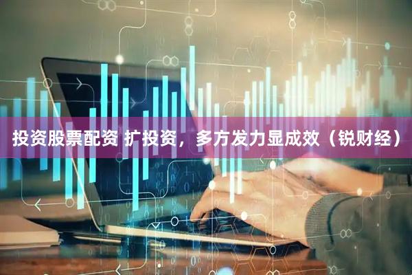 投资股票配资 扩投资，多方发力显成效（锐财经）