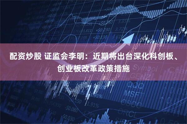 配资炒股 证监会李明：近期将出台深化科创板、创业板改革政策措施
