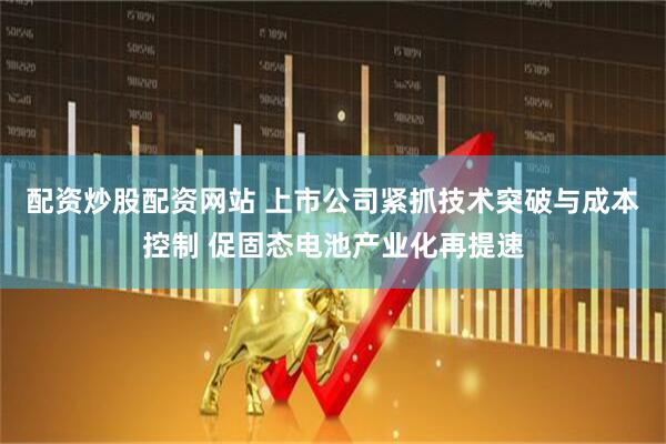 配资炒股配资网站 上市公司紧抓技术突破与成本控制 促固态电池产业化再提速