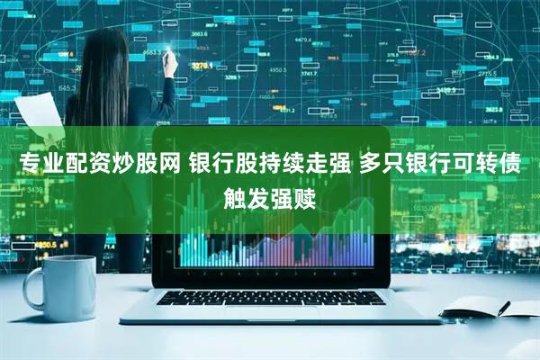 专业配资炒股网 银行股持续走强 多只银行可转债触发强赎