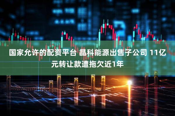 国家允许的配资平台 晶科能源出售子公司 11亿元转让款遭拖欠近1年