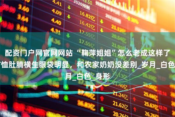配资门户网官网网站 “鞠萍姐姐”怎么老成这样了！穿T恤肚腩横生眼袋明显，和农家奶奶没差别_岁月_白色_身形