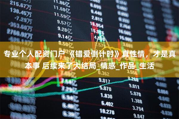专业个人配资门户 《错爱倒计时》真性情，才是真本事 后续来了大结局_情感_作品_生活