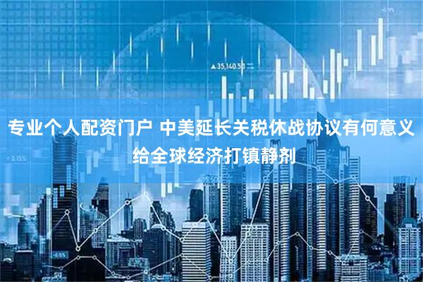 专业个人配资门户 中美延长关税休战协议有何意义 给全球经济打镇静剂