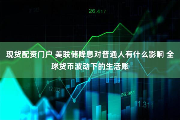 现货配资门户 美联储降息对普通人有什么影响 全球货币波动下的生活账
