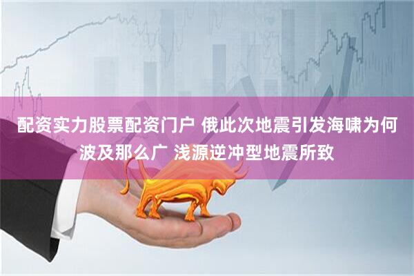 配资实力股票配资门户 俄此次地震引发海啸为何波及那么广 浅源逆冲型地震所致