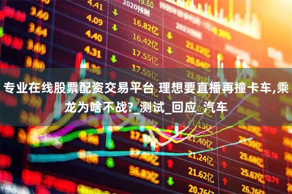 专业在线股票配资交易平台 理想要直播再撞卡车,乘龙为啥不战?_测试_回应_汽车