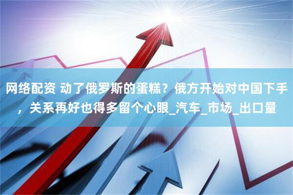 网络配资 动了俄罗斯的蛋糕？俄方开始对中国下手，关系再好也得多留个心眼_汽车_市场_出口量