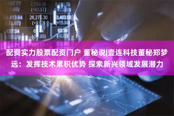配资实力股票配资门户 董秘说|壹连科技董秘郑梦远：发挥技术累积优势 探索新兴领域发展潜力
