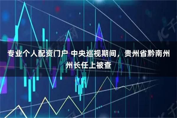 专业个人配资门户 中央巡视期间，贵州省黔南州州长任上被查