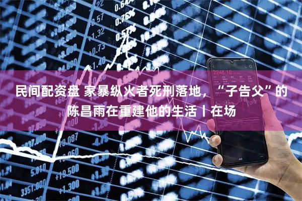 民间配资盘 家暴纵火者死刑落地，“子告父”的陈昌雨在重建他的生活丨在场