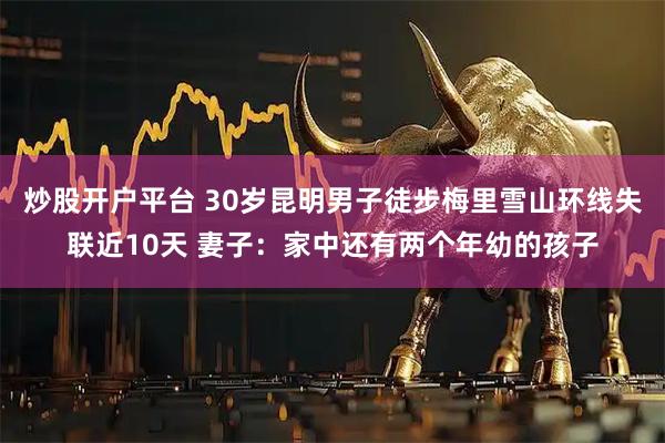 炒股开户平台 30岁昆明男子徒步梅里雪山环线失联近10天 妻子：家中还有两个年幼的孩子