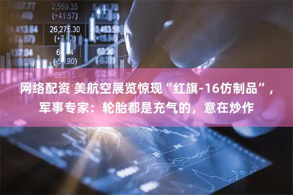 网络配资 美航空展览惊现“红旗-16仿制品”，军事专家：轮胎都是充气的，意在炒作