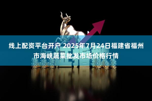 线上配资平台开户 2025年7月24日福建省福州市海峡蔬菜批发市场价格行情