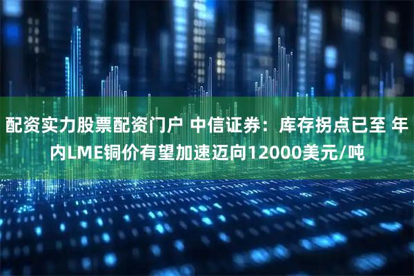 配资实力股票配资门户 中信证券：库存拐点已至 年内LME铜价有望加速迈向12000美元/吨