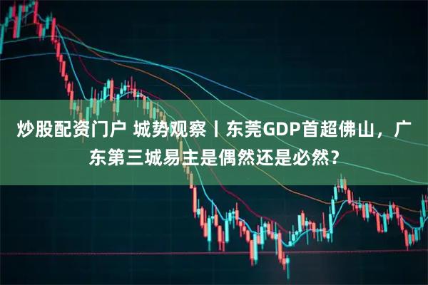 炒股配资门户 城势观察丨东莞GDP首超佛山，广东第三城易主是偶然还是必然？