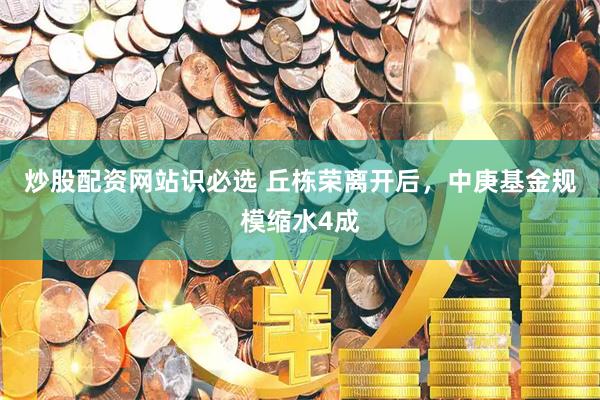 炒股配资网站识必选 丘栋荣离开后，中庚基金规模缩水4成